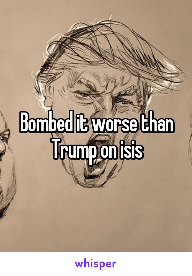 Bombed it worse than Trump on isis