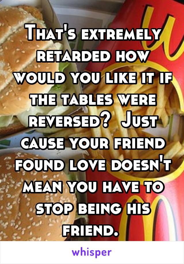 That's extremely retarded how would you like it if the tables were reversed?  Just cause your friend found love doesn't mean you have to stop being his friend. 