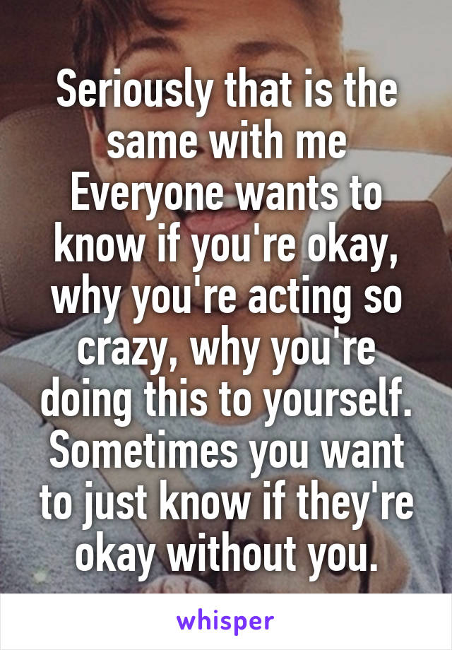 Seriously that is the same with me
Everyone wants to know if you're okay, why you're acting so crazy, why you're doing this to yourself. Sometimes you want to just know if they're okay without you.