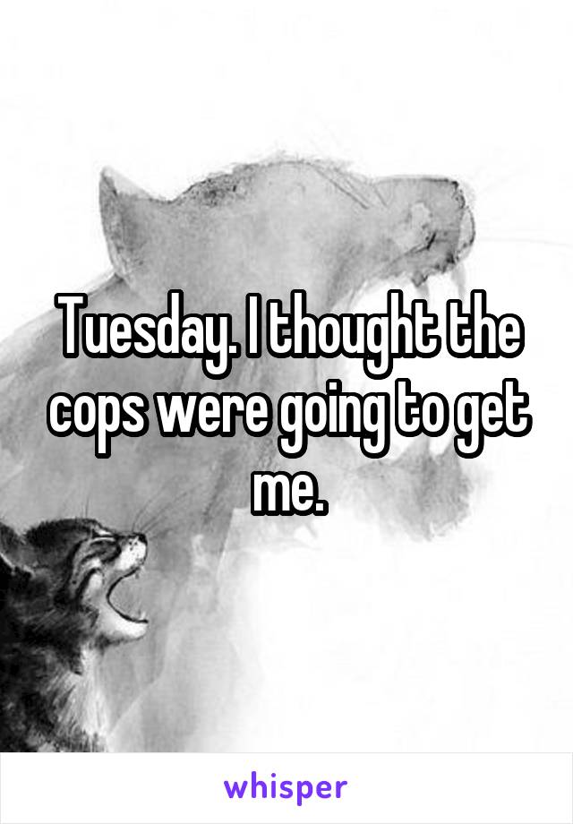 Tuesday. I thought the cops were going to get me.