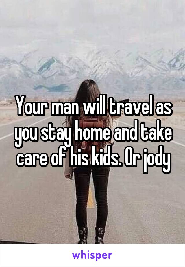 Your man will travel as you stay home and take care of his kids. Or jody