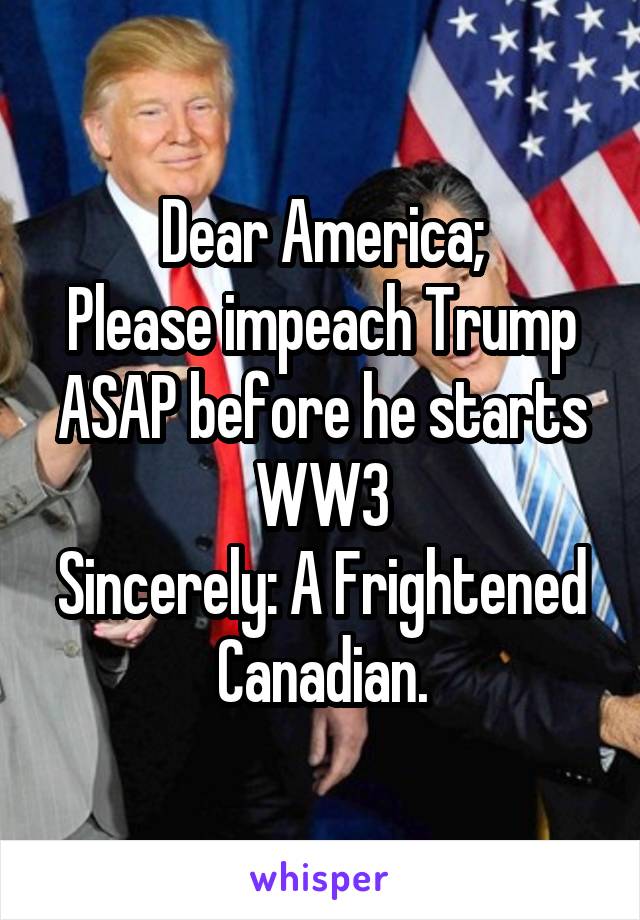 Dear America;
Please impeach Trump ASAP before he starts WW3
Sincerely: A Frightened Canadian.