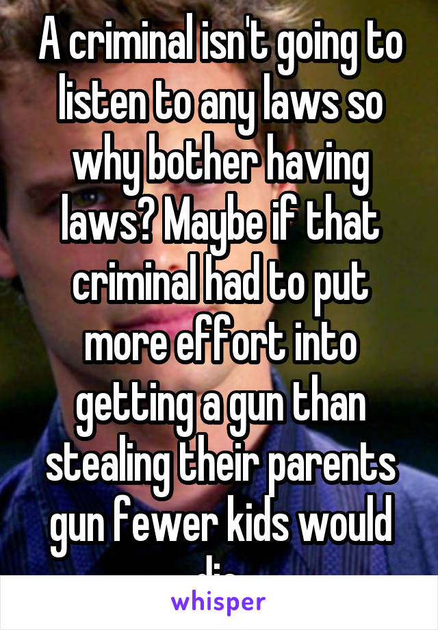 A criminal isn't going to listen to any laws so why bother having laws? Maybe if that criminal had to put more effort into getting a gun than stealing their parents gun fewer kids would die.