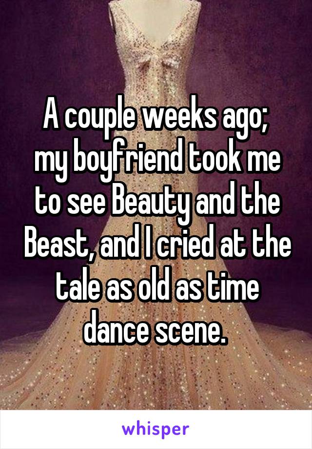 A couple weeks ago; 
my boyfriend took me to see Beauty and the Beast, and I cried at the tale as old as time dance scene. 