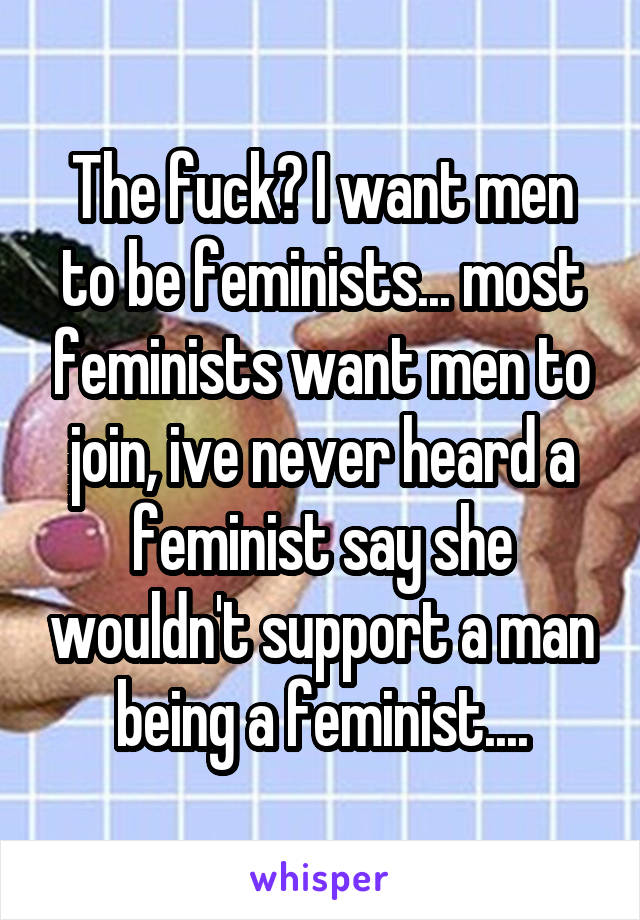The fuck? I want men to be feminists... most feminists want men to join, ive never heard a feminist say she wouldn't support a man being a feminist....