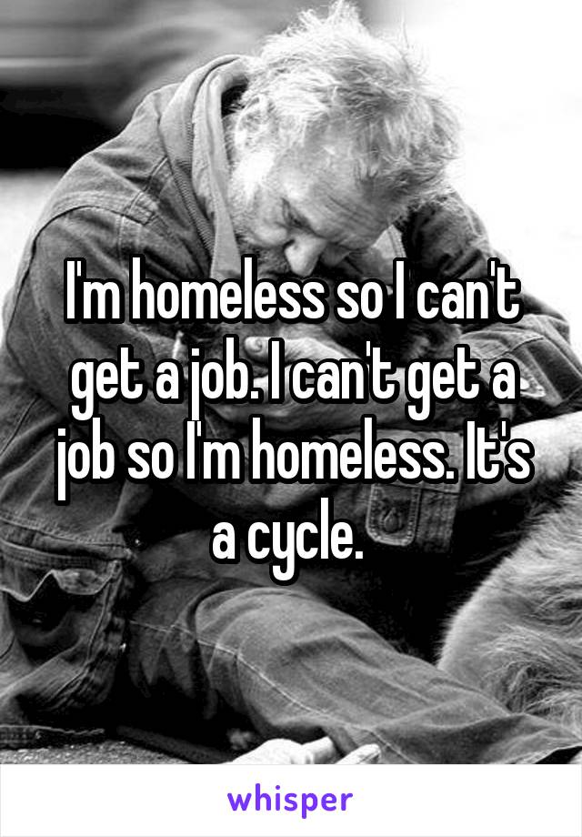 I'm homeless so I can't get a job. I can't get a job so I'm homeless. It's a cycle. 