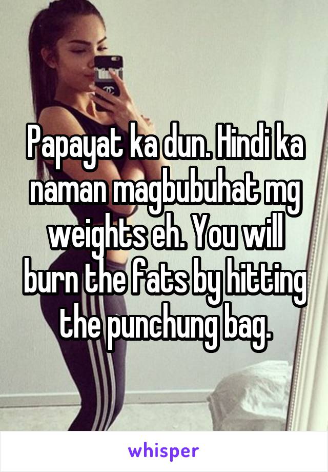 Papayat ka dun. Hindi ka naman magbubuhat mg weights eh. You will burn the fats by hitting the punchung bag.