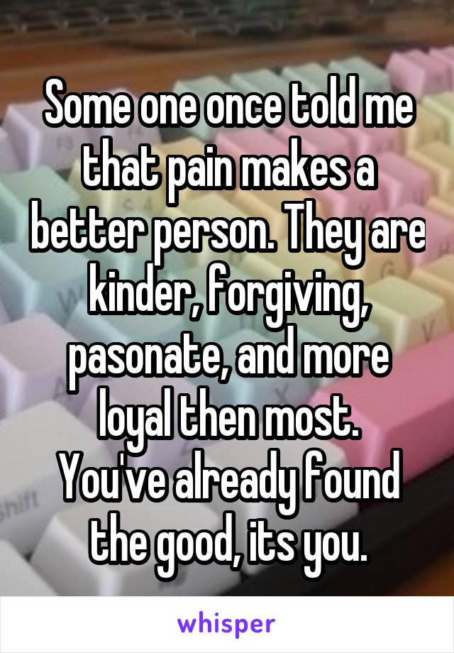 Some one once told me that pain makes a better person. They are kinder, forgiving, pasonate, and more loyal then most.
You've already found the good, its you.