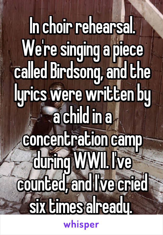 In choir rehearsal. We're singing a piece called Birdsong, and the lyrics were written by a child in a concentration camp during WWII. I've counted, and I've cried six times already. 