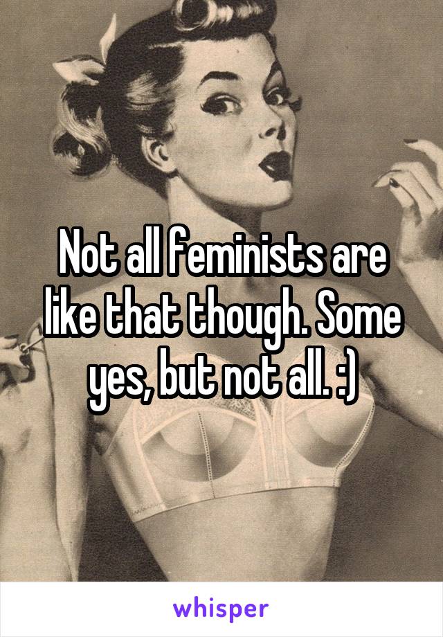Not all feminists are like that though. Some yes, but not all. :)