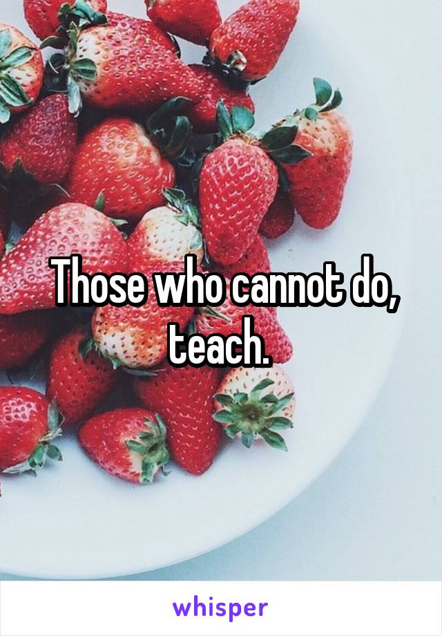 Those who cannot do, teach. 