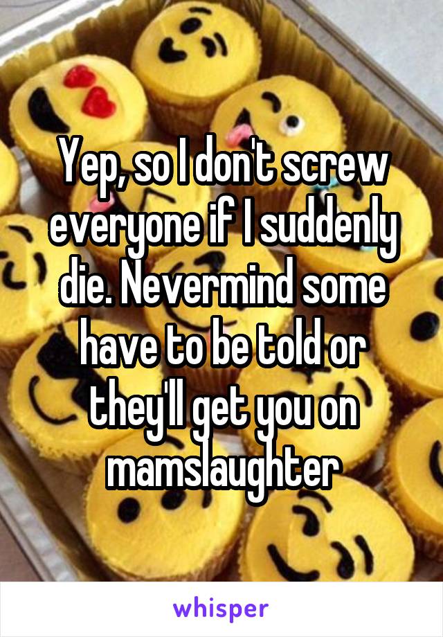 Yep, so I don't screw everyone if I suddenly die. Nevermind some have to be told or they'll get you on mamslaughter