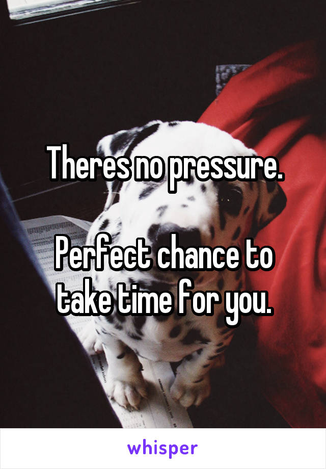 Theres no pressure.

Perfect chance to take time for you.