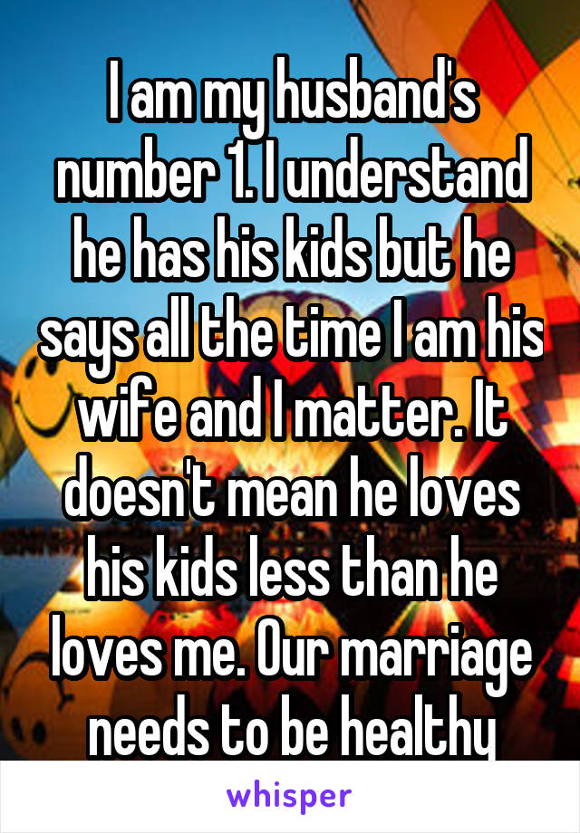 I am my husband's number 1. I understand he has his kids but he says all the time I am his wife and I matter. It doesn't mean he loves his kids less than he loves me. Our marriage needs to be healthy