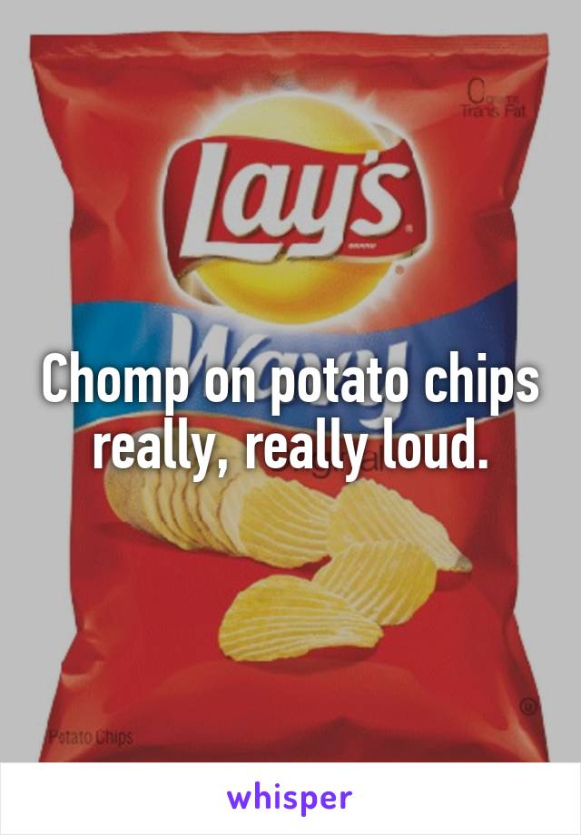 Chomp on potato chips really, really loud.