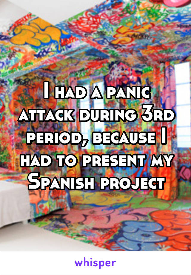 I had a panic attack during 3rd period, because I had to present my Spanish project