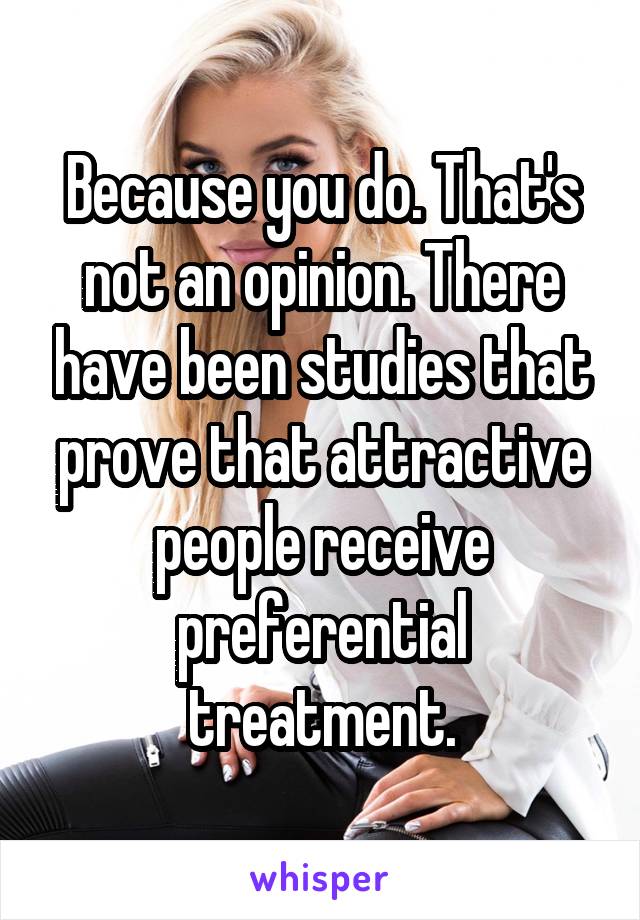 Because you do. That's not an opinion. There have been studies that prove that attractive people receive preferential treatment.