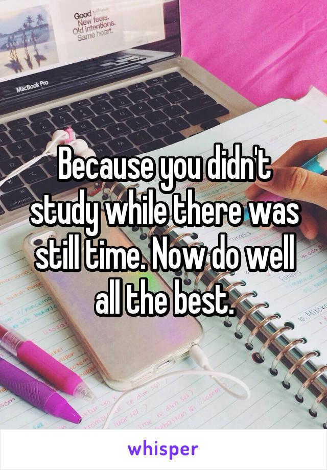 Because you didn't study while there was still time. Now do well all the best.