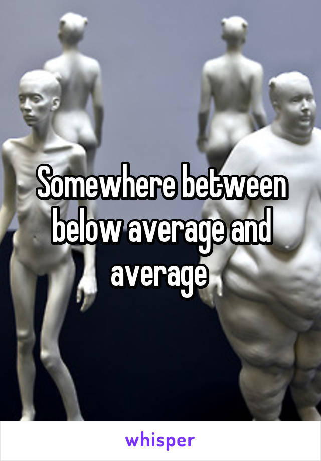 Somewhere between below average and average 