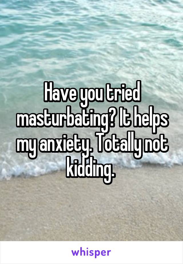 Have you tried masturbating? It helps my anxiety. Totally not kidding. 