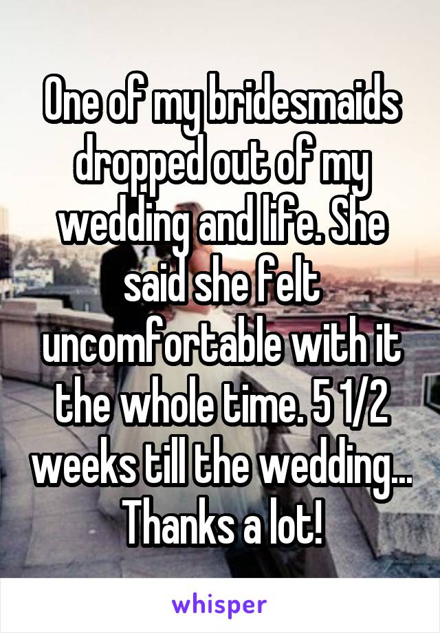 One of my bridesmaids dropped out of my wedding and life. She said she felt uncomfortable with it the whole time. 5 1/2 weeks till the wedding... Thanks a lot!