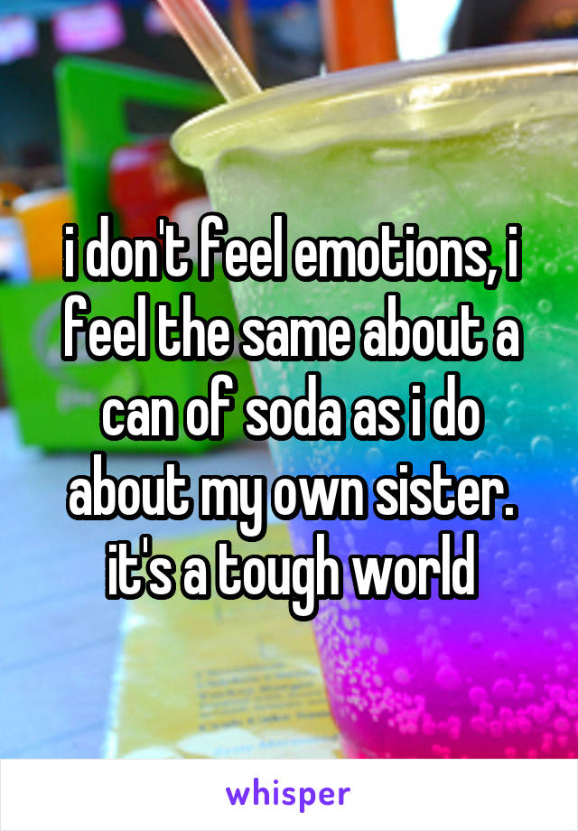 i don't feel emotions, i feel the same about a can of soda as i do about my own sister. it's a tough world