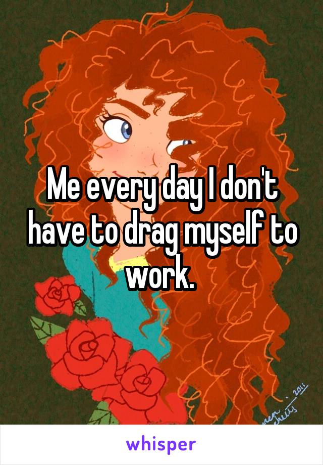 Me every day I don't have to drag myself to work. 