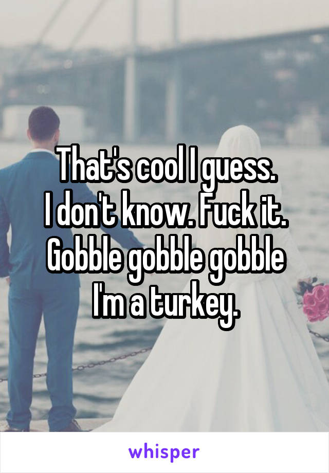 That's cool I guess.
I don't know. Fuck it.
Gobble gobble gobble I'm a turkey.