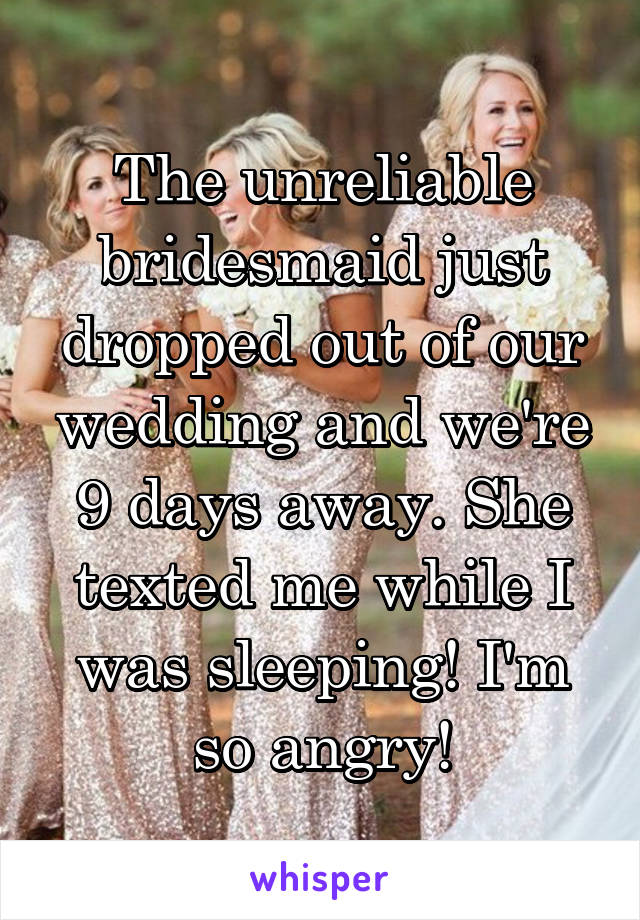The unreliable bridesmaid just dropped out of our wedding and we're 9 days away. She texted me while I was sleeping! I'm so angry!