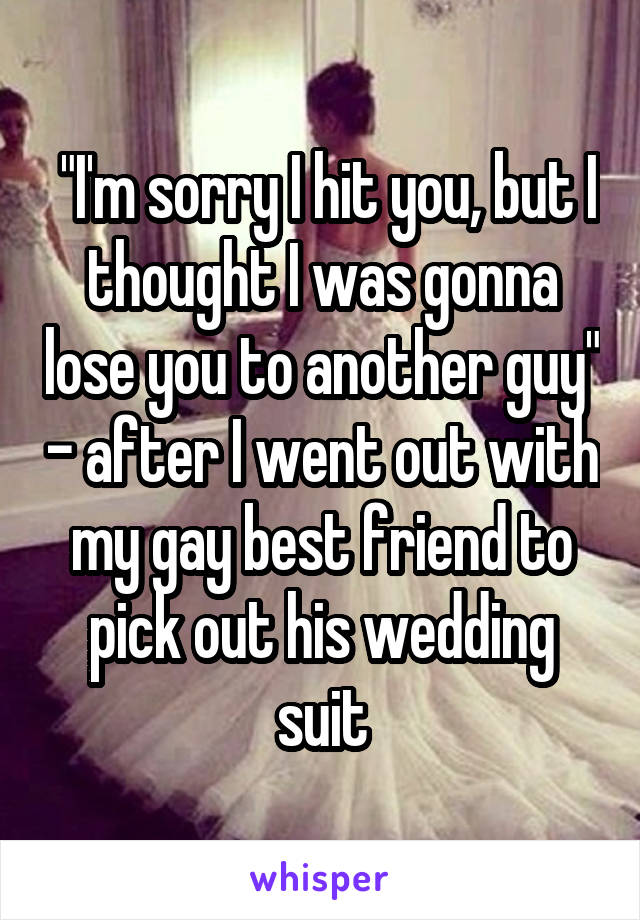  "I'm sorry I hit you, but I thought I was gonna lose you to another guy" - after I went out with my gay best friend to pick out his wedding suit
