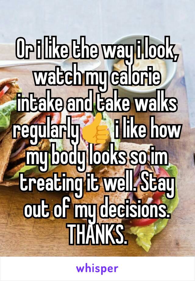 Or i like the way i look, watch my calorie intake and take walks regularly👍 i like how my body looks so im treating it well. Stay out of my decisions. THANKS.