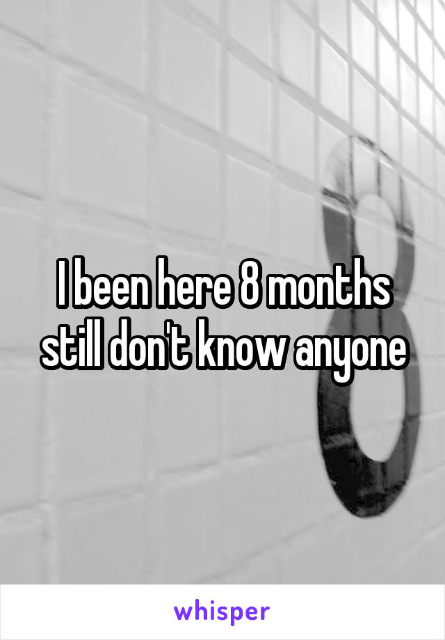 I been here 8 months still don't know anyone