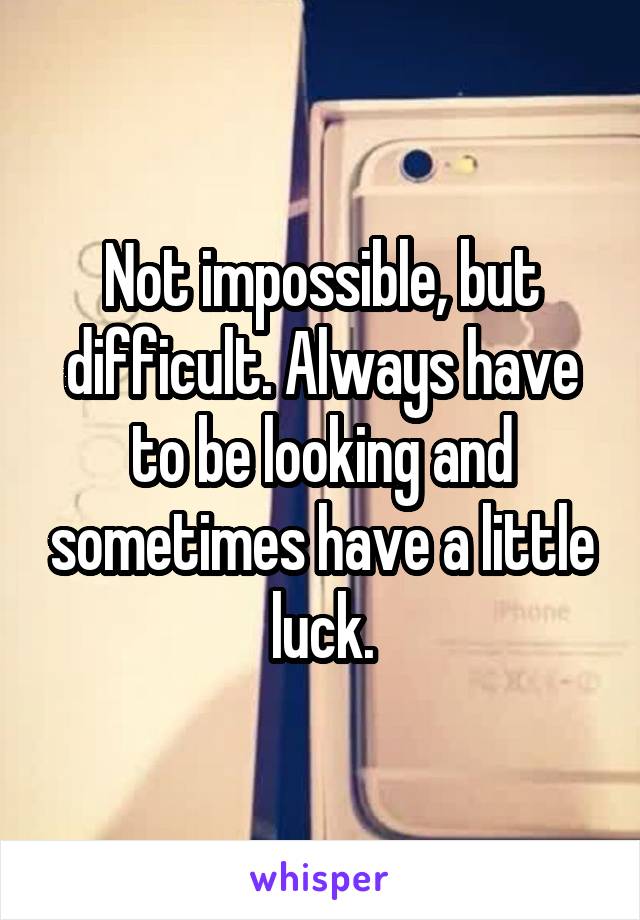 Not impossible, but difficult. Always have to be looking and sometimes have a little luck.