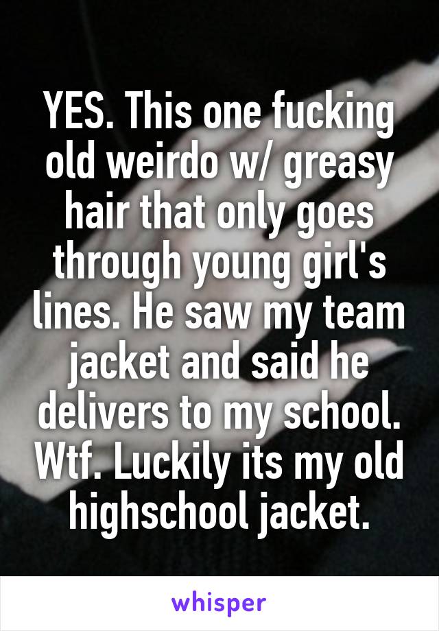 YES. This one fucking old weirdo w/ greasy hair that only goes through young girl's lines. He saw my team jacket and said he delivers to my school. Wtf. Luckily its my old highschool jacket.