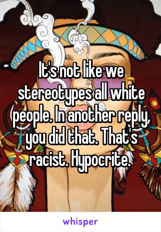 It's not like we stereotypes all white people. In another reply, you did that. That's racist. Hypocrite. 