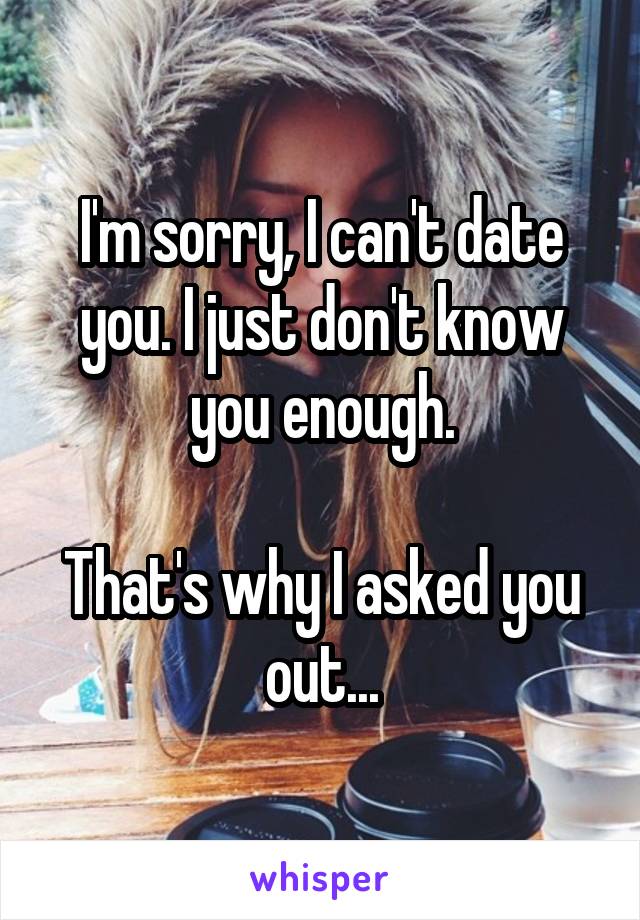 I'm sorry, I can't date you. I just don't know you enough.

That's why I asked you out...