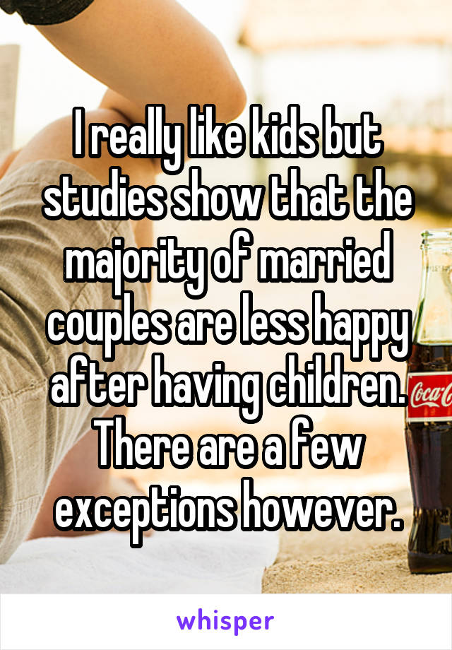 I really like kids but studies show that the majority of married couples are less happy after having children. There are a few exceptions however.