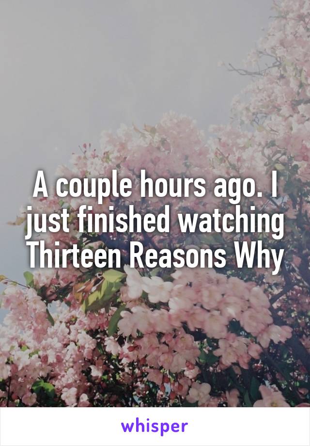A couple hours ago. I just finished watching Thirteen Reasons Why