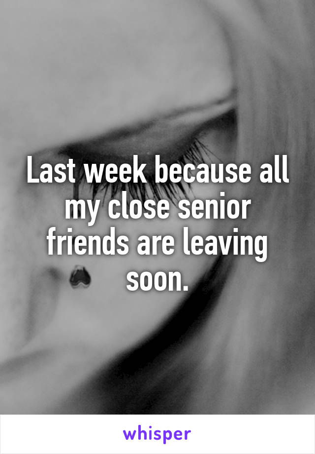 Last week because all my close senior friends are leaving soon.