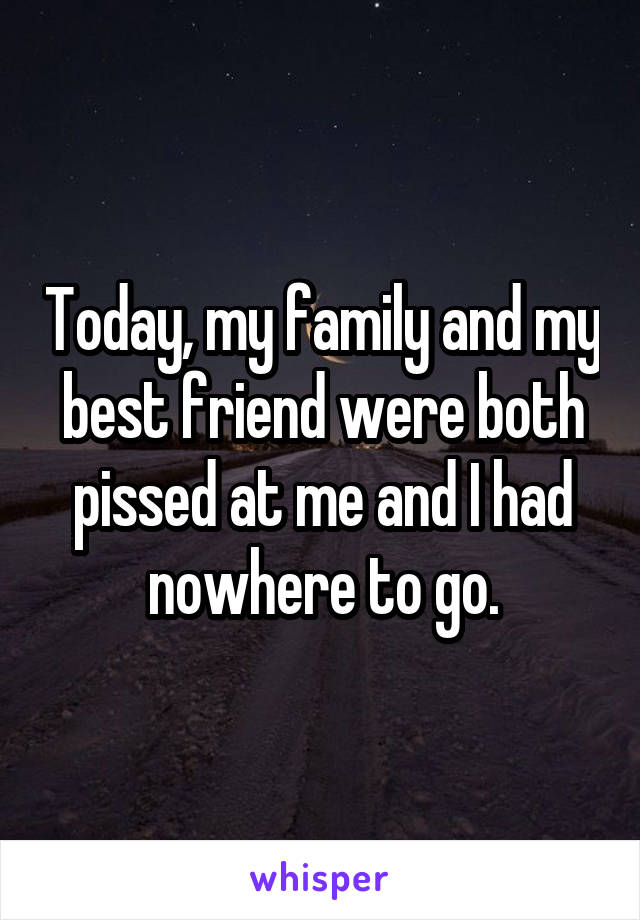 Today, my family and my best friend were both pissed at me and I had nowhere to go.