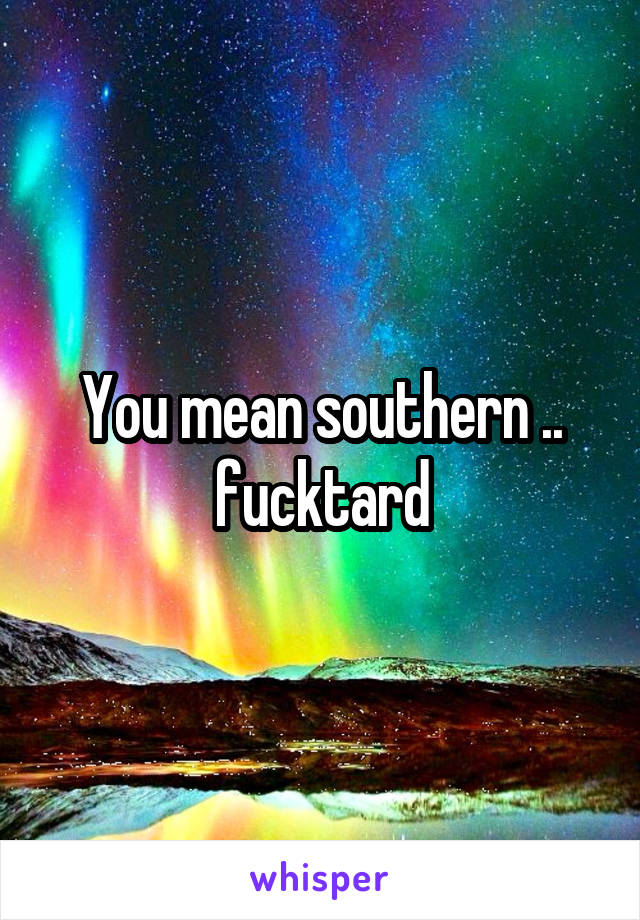 You mean southern .. fucktard