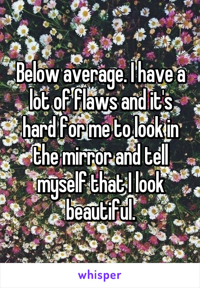 Below average. I have a lot of flaws and it's hard for me to look in the mirror and tell myself that I look beautiful.