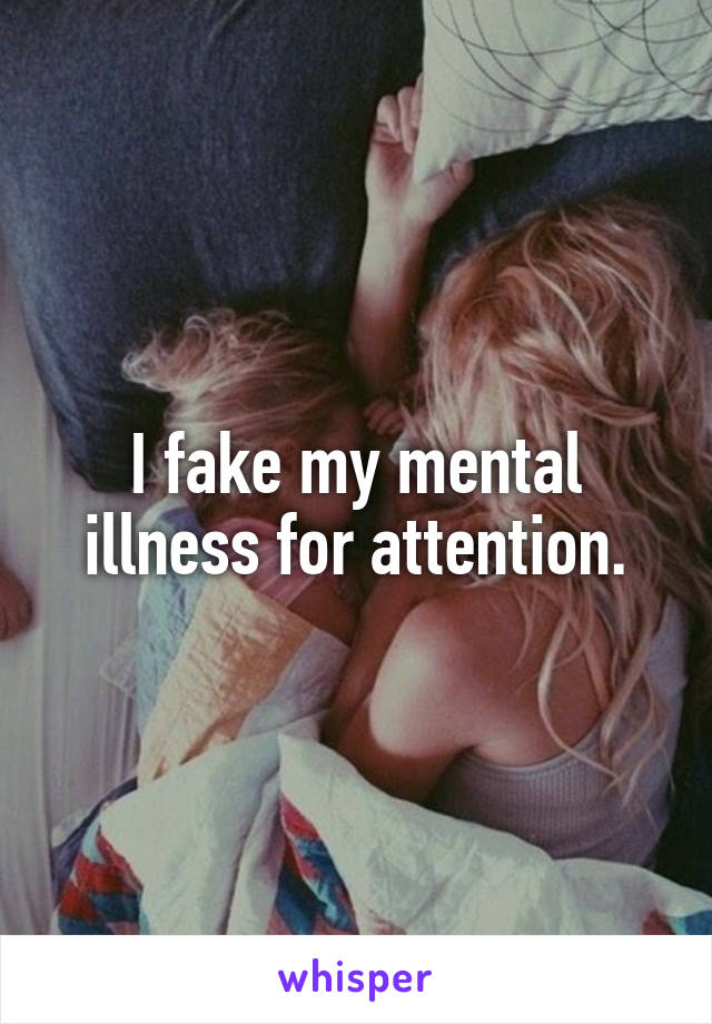 I fake my mental illness for attention.