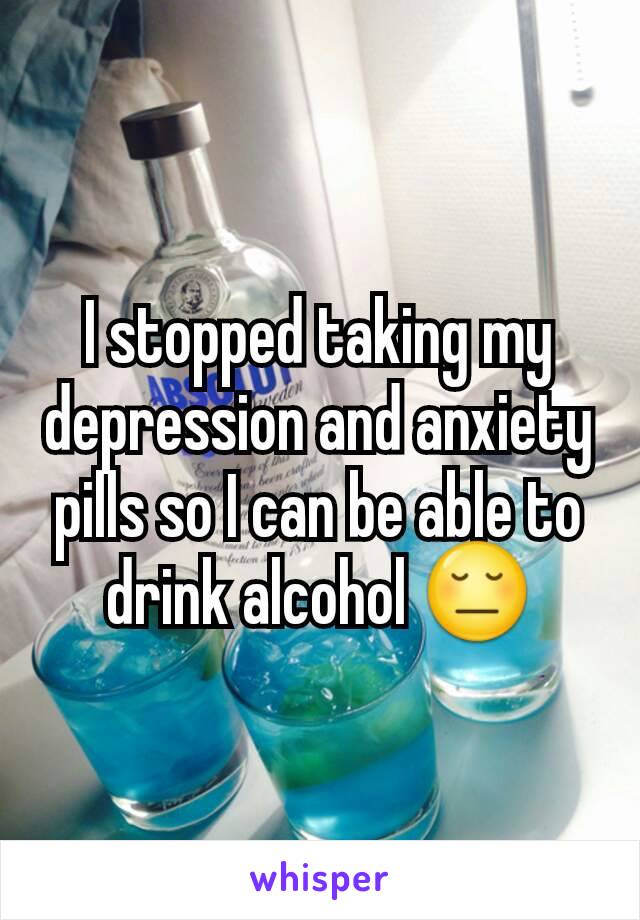 I stopped taking my depression and anxiety pills so I can be able to drink alcohol 😔
