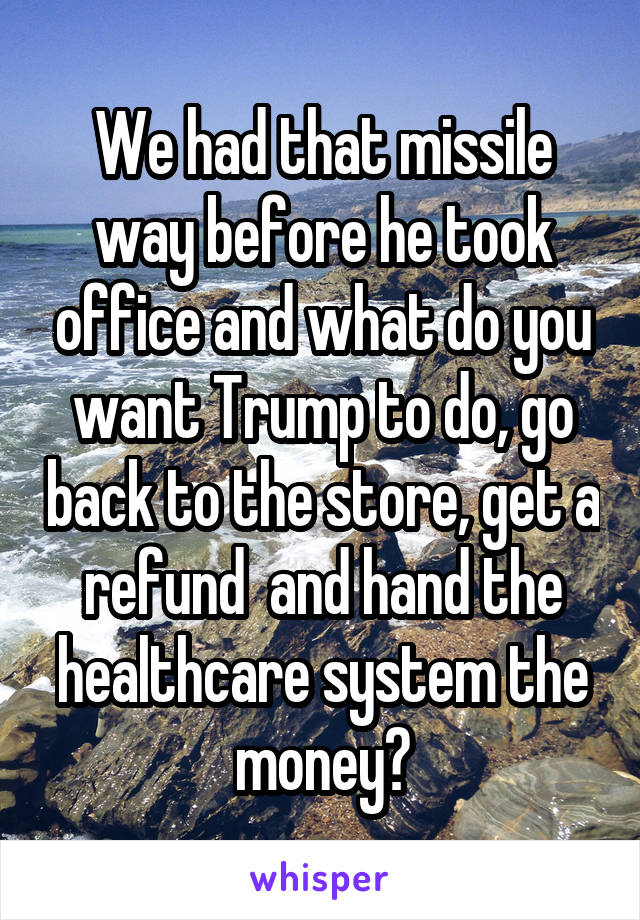 We had that missile way before he took office and what do you want Trump to do, go back to the store, get a refund  and hand the healthcare system the money?