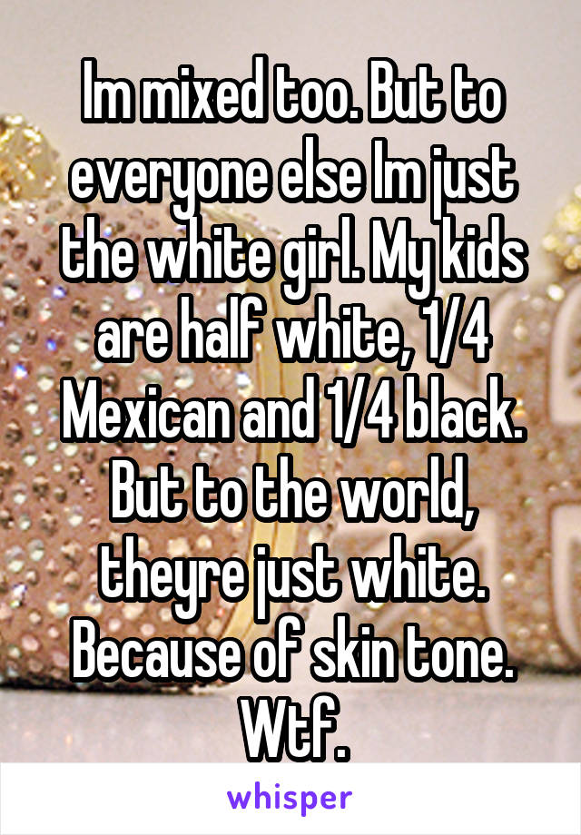 Im mixed too. But to everyone else Im just the white girl. My kids are half white, 1/4 Mexican and 1/4 black. But to the world, theyre just white. Because of skin tone. Wtf.