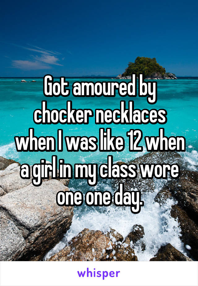 Got amoured by chocker necklaces when I was like 12 when a girl in my class wore one one day.