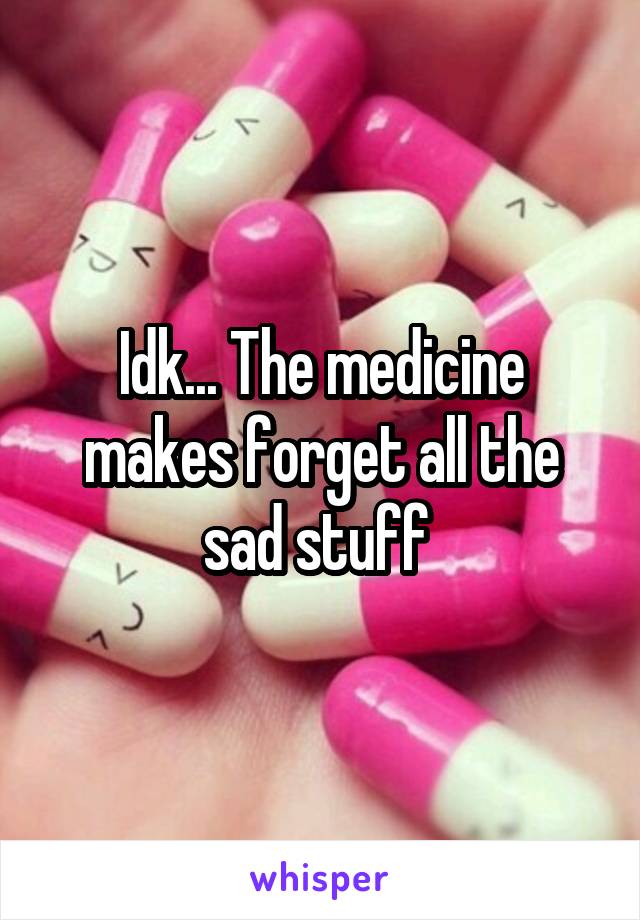 Idk... The medicine makes forget all the sad stuff 