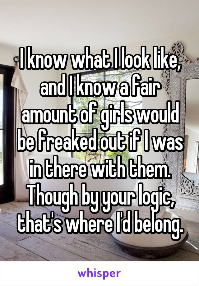 I know what I look like, and I know a fair amount of girls would be freaked out if I was in there with them. Though by your logic, that's where I'd belong.