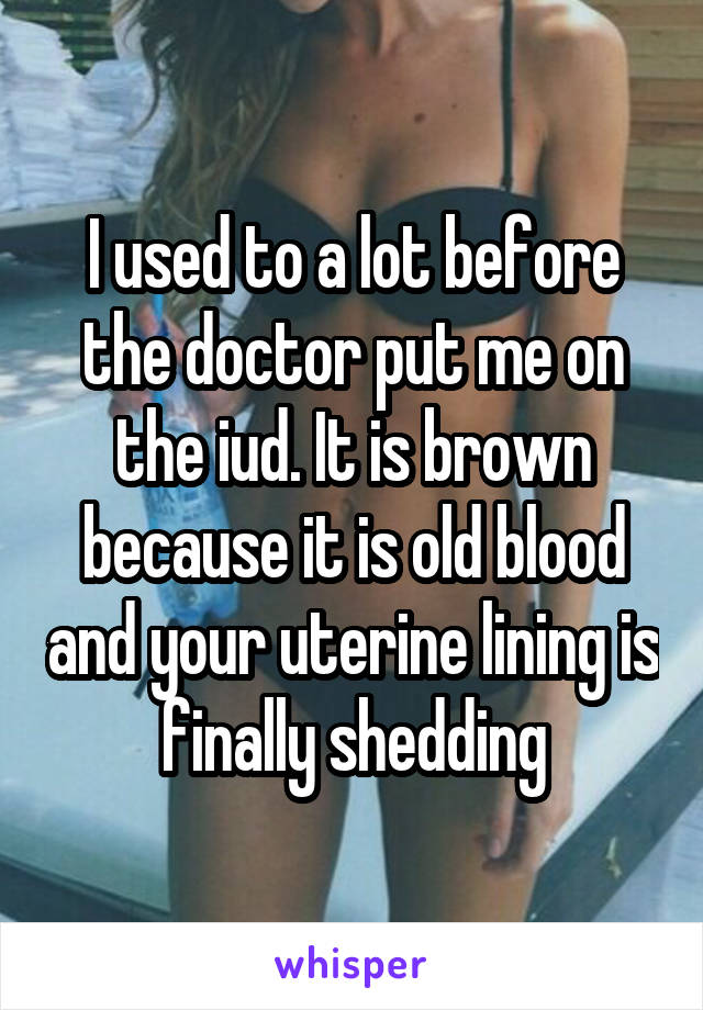 I used to a lot before the doctor put me on the iud. It is brown because it is old blood and your uterine lining is finally shedding